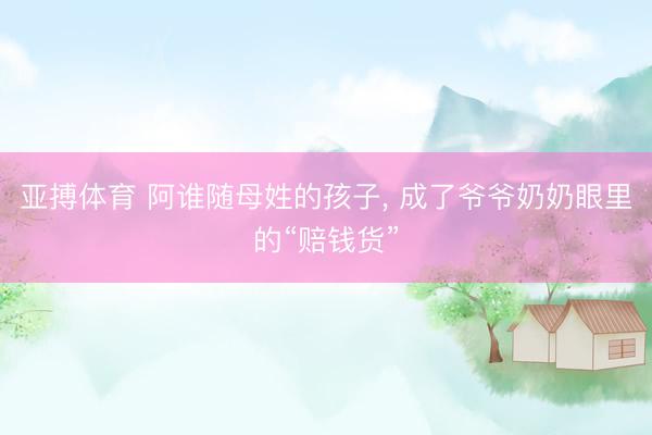 亚搏体育 阿谁随母姓的孩子， 成了爷爷奶奶眼里的“赔钱货”