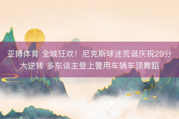 亚搏体育 全城狂欢！尼克斯球迷荒诞庆祝29分大逆转 多东谈主登上警用车辆车顶舞蹈