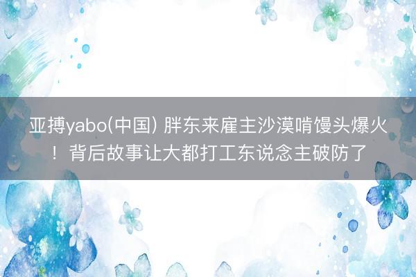 亚搏yabo(中国) 胖东来雇主沙漠啃馒头爆火！背后故事让大都打工东说念主破防了
