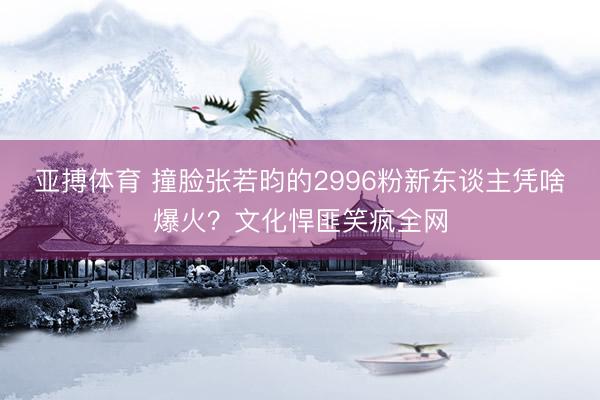 亚搏体育 撞脸张若昀的2996粉新东谈主凭啥爆火？文化悍匪笑疯全网