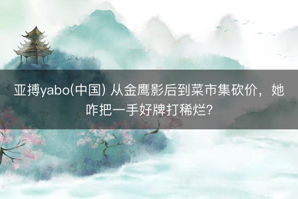 亚搏yabo(中国) 从金鹰影后到菜市集砍价，她咋把一手好牌打稀烂？