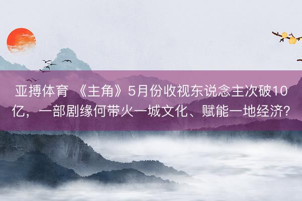 亚搏体育 《主角》5月份收视东说念主次破10亿，一部剧缘何带火一城文化、赋能一地经济？