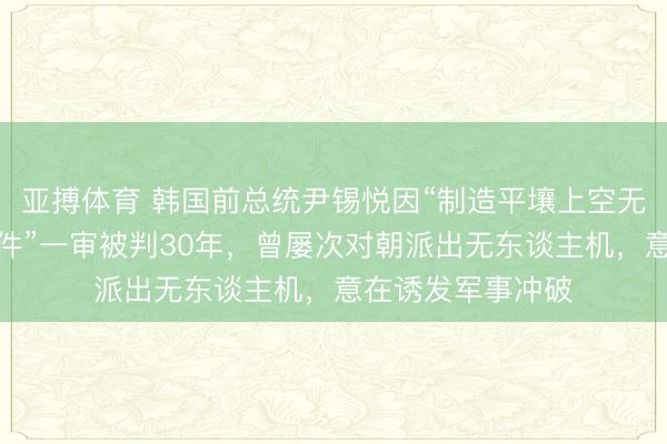 亚搏体育 韩国前总统尹锡悦因“制造平壤上空无东谈主机入侵事件”一审被判30年，曾屡次对朝派出无东谈主机，意在诱发军事冲破