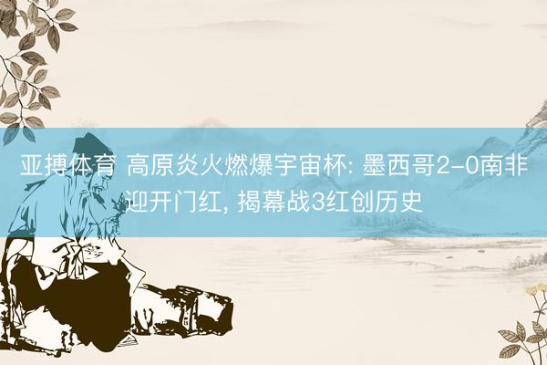 亚搏体育 高原炎火燃爆宇宙杯: 墨西哥2-0南非迎开门红， 揭幕战3红创历史