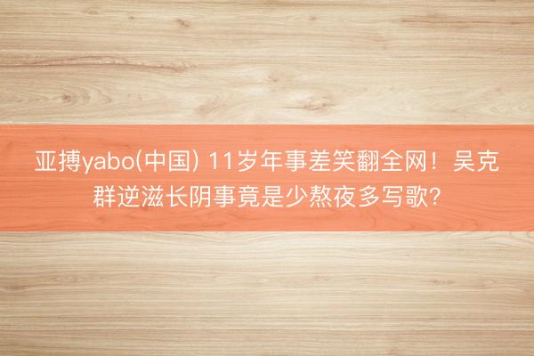 亚搏yabo(中国) 11岁年事差笑翻全网！吴克群逆滋长阴事竟是少熬夜多写歌？