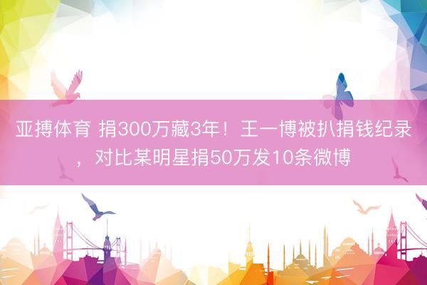 亚搏体育 捐300万藏3年！王一博被扒捐钱纪录，对比某明星捐50万发10条微博
