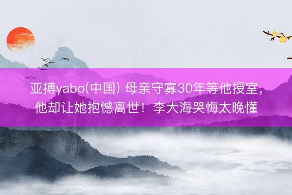 亚搏yabo(中国) 母亲守寡30年等他授室，他却让她抱憾离世！李大海哭悔太晚懂