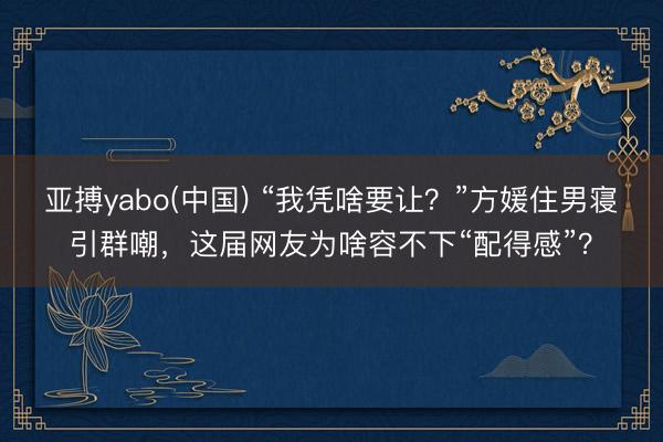 亚搏yabo(中国) “我凭啥要让？”方媛住男寝引群嘲，这届网友为啥容不下“配得感”？