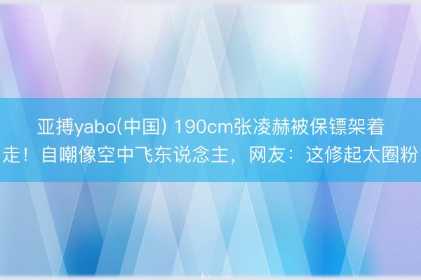 亚搏yabo(中国) 190cm张凌赫被保镖架着走！自嘲像空中飞东说念主，网友：这修起太圈粉