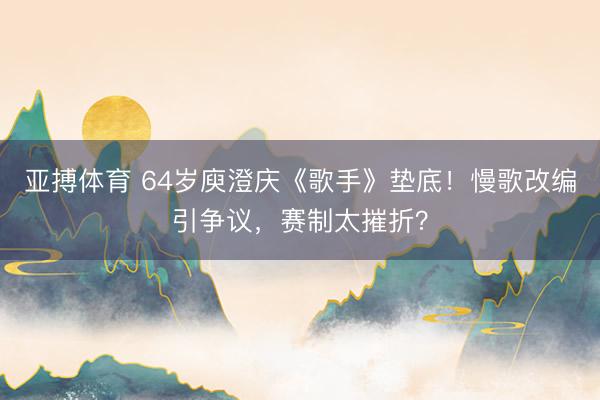 亚搏体育 64岁庾澄庆《歌手》垫底！慢歌改编引争议，赛制太摧折？