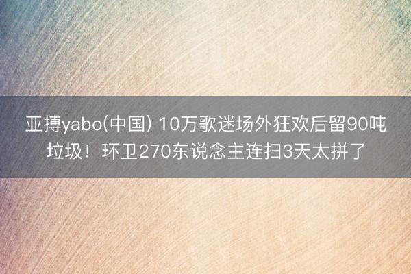 亚搏yabo(中国) 10万歌迷场外狂欢后留90吨垃圾！环卫270东说念主连扫3天太拼了