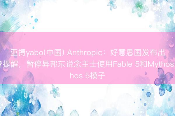 亚搏yabo(中国) Anthropic：好意思国发布出口经管提醒，暂停异邦东说念主士使用Fable 5和Mythos 5模子