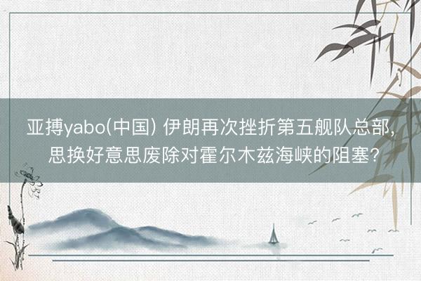 亚搏yabo(中国) 伊朗再次挫折第五舰队总部， 思换好意思废除对霍尔木兹海峡的阻塞?