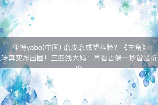 亚搏yabo(中国) 磨皮磨成塑料脸？《主角》土味真实炸出圈！三四线大妈：再看古偶一秒皆是折磨