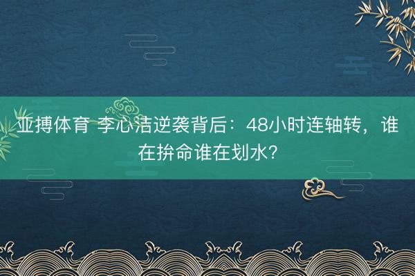 亚搏体育 李心洁逆袭背后：48小时连轴转，谁在拚命谁在划水？