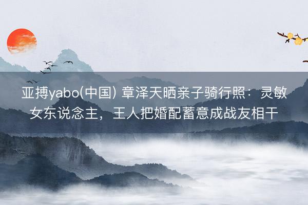 亚搏yabo(中国) 章泽天晒亲子骑行照：灵敏女东说念主，王人把婚配蓄意成战友相干