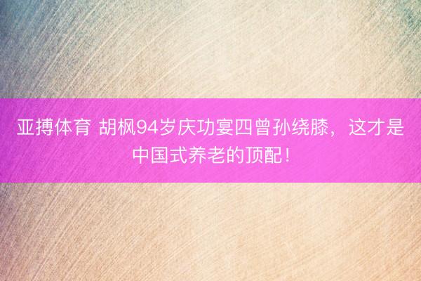 亚搏体育 胡枫94岁庆功宴四曾孙绕膝，这才是中国式养老的顶配！
