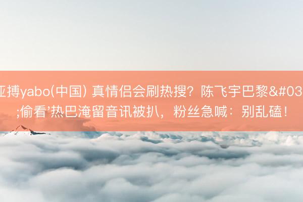 亚搏yabo(中国) 真情侣会刷热搜?陈飞宇巴黎'偷看'热巴淹留音讯被扒,粉丝急喊:别乱磕!