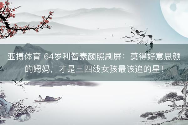 亚搏体育 64岁利智素颜照刷屏:莫得好意思颜的姆妈,才是三四线女孩最该追的星!