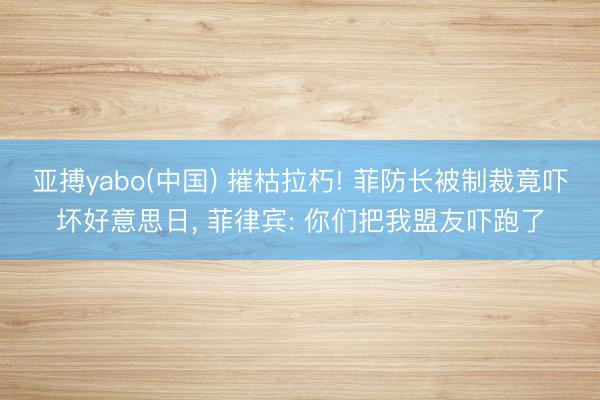 亚搏yabo(中国) 摧枯拉朽! 菲防长被制裁竟吓坏好意思日， 菲律宾: 你们把我盟友吓跑了