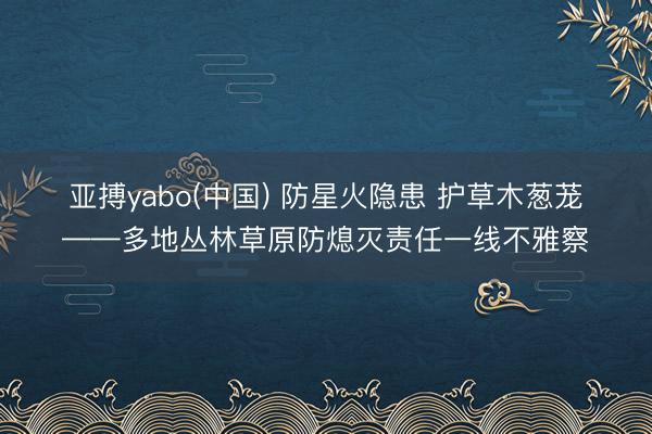 亚搏yabo(中国) 防星火隐患 护草木葱茏——多地丛林草原防熄灭责任一线不雅察