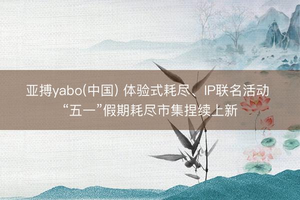 亚搏yabo(中国) 体验式耗尽、IP联名活动 “五一”假期耗尽市集捏续上新