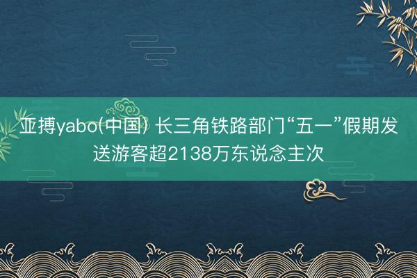 亚搏yabo(中国) 长三角铁路部门“五一”假期发送游客超2138万东说念主次