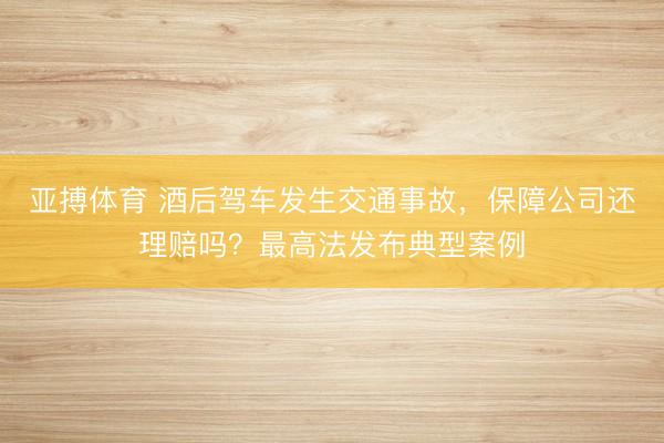 亚搏体育 酒后驾车发生交通事故，保障公司还理赔吗？最高法发布典型案例