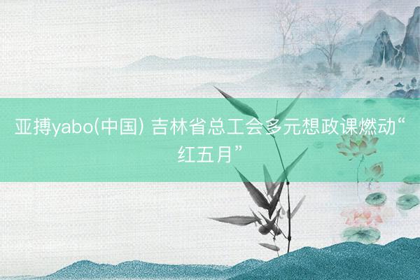 亚搏yabo(中国) 吉林省总工会多元想政课燃动“红五月”
