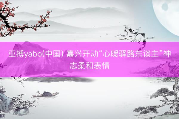 亚搏yabo(中国) 嘉兴开动“心暖驿路东谈主”神志柔和表情