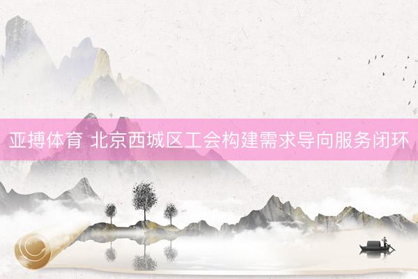 亚搏体育 北京西城区工会构建需求导向服务闭环