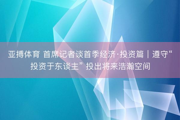 亚搏体育 首席记者谈首季经济·投资篇｜遵守“投资于东谈主” 投出将来浩瀚空间
