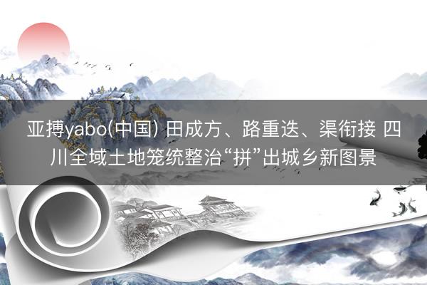 亚搏yabo(中国) 田成方、路重迭、渠衔接 四川全域土地笼统整治“拼”出城乡新图景