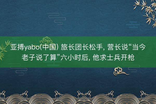 亚搏yabo(中国) 旅长团长松手， 营长说“当今老子说了算”六小时后， 他求士兵开枪