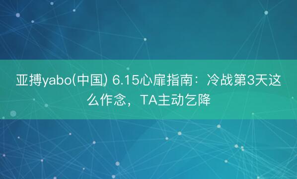 亚搏yabo(中国) 6.15心扉指南：冷战第3天这么作念，TA主动乞降