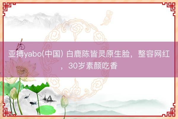 亚搏yabo(中国) 白鹿陈皆灵原生脸，整容网红，30岁素颜吃香