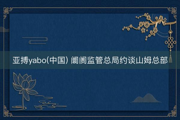 亚搏yabo(中国) 阛阓监管总局约谈山姆总部