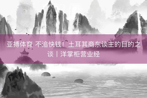 亚搏体育 不追快钱！土耳其商东谈主的目的之谈丨洋掌柜营业经
