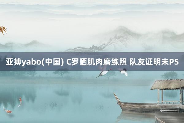 亚搏yabo(中国) C罗晒肌肉磨练照 队友证明未PS