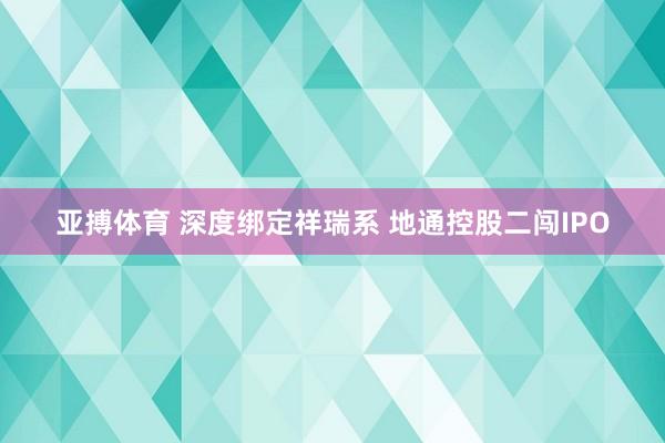 亚搏体育 深度绑定祥瑞系 地通控股二闯IPO
