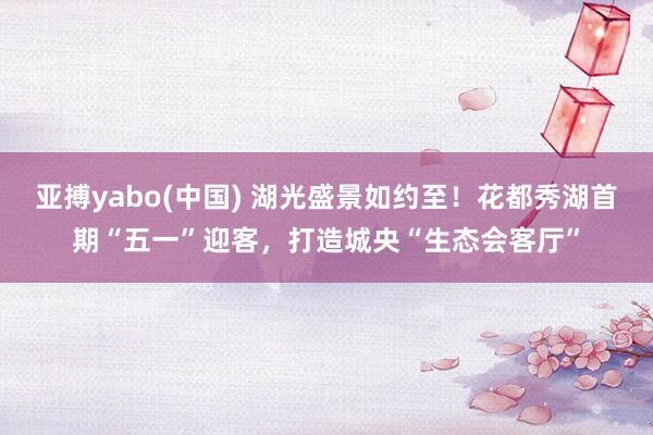 亚搏yabo(中国) 湖光盛景如约至！花都秀湖首期“五一”迎客，打造城央“生态会客厅”