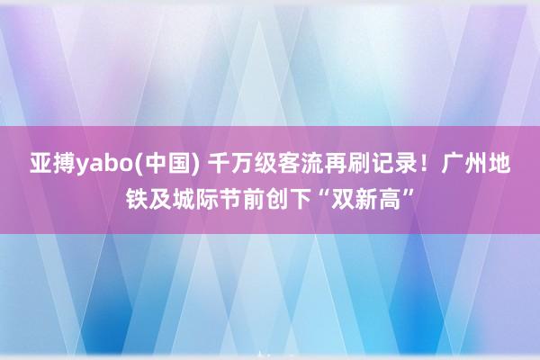 亚搏yabo(中国) 千万级客流再刷记录!广州地铁及城际节前创下“双新高”