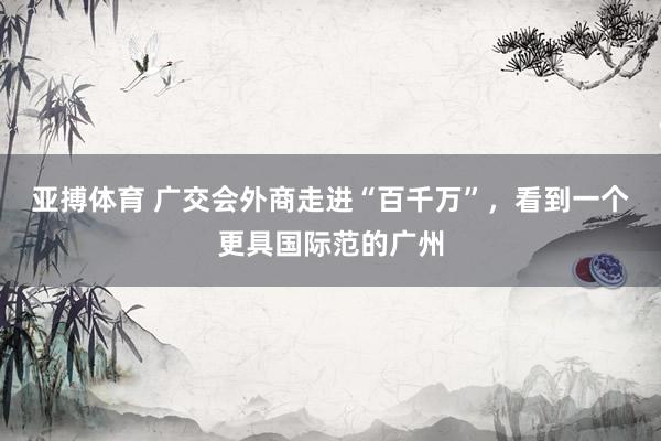 亚搏体育 广交会外商走进“百千万”,看到一个更具国际范的广州