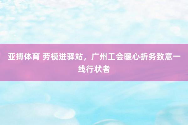 亚搏体育 劳模进驿站,广州工会暖心折务致意一线行状者