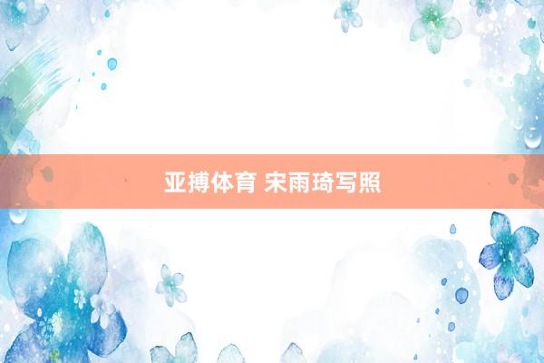 亚搏体育 宋雨琦写照