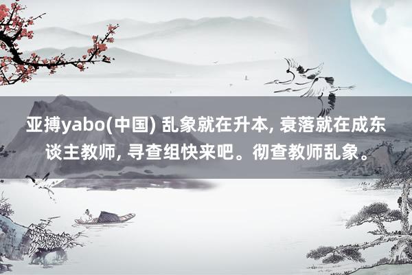亚搏yabo(中国) 乱象就在升本， 衰落就在成东谈主教师， 寻查组快来吧。彻查教师乱象。