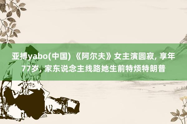 亚搏yabo(中国) 《阿尔夫》女主演圆寂， 享年77岁， 家东说念主线路她生前特烦特朗普