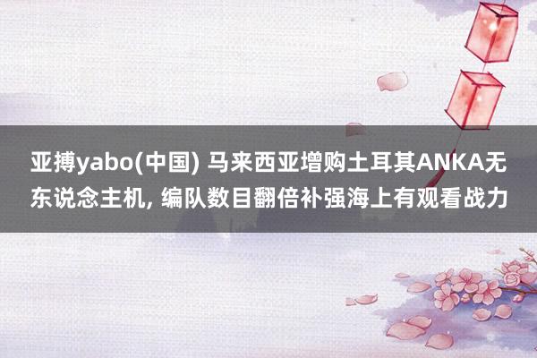 亚搏yabo(中国) 马来西亚增购土耳其ANKA无东说念主机， 编队数目翻倍补强海上有观看战力