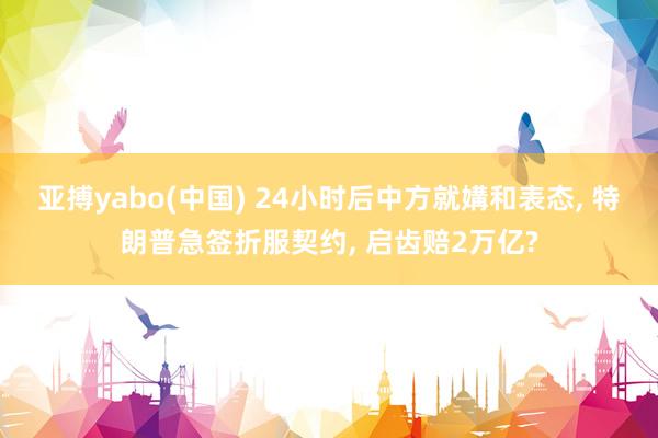亚搏yabo(中国) 24小时后中方就媾和表态， 特朗普急签折服契约， 启齿赔2万亿?