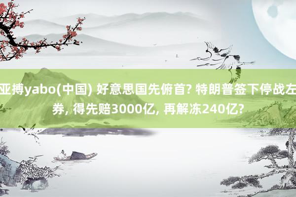 亚搏yabo(中国) 好意思国先俯首? 特朗普签下停战左券， 得先赔3000亿， 再解冻240亿?
